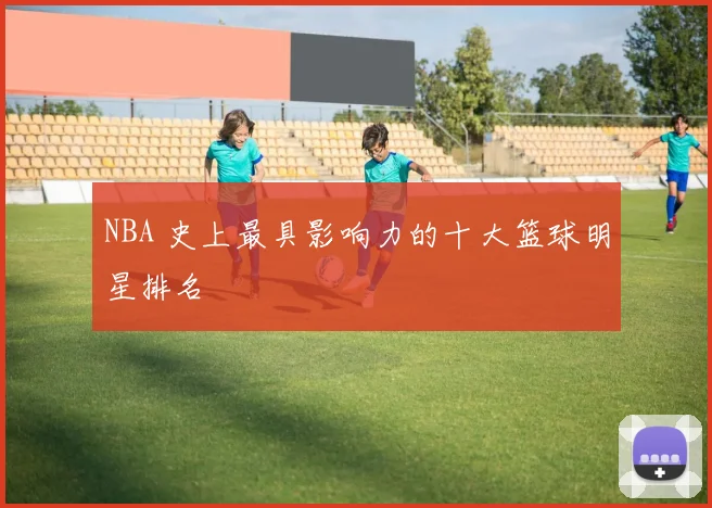 NBA 史上最具影响力的十大篮球明星排名