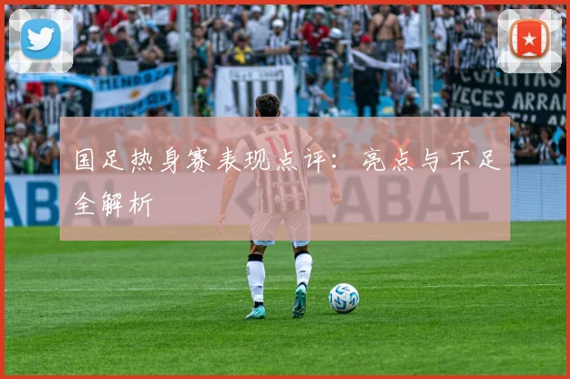 国足热身赛表现点评：亮点与不足全解析