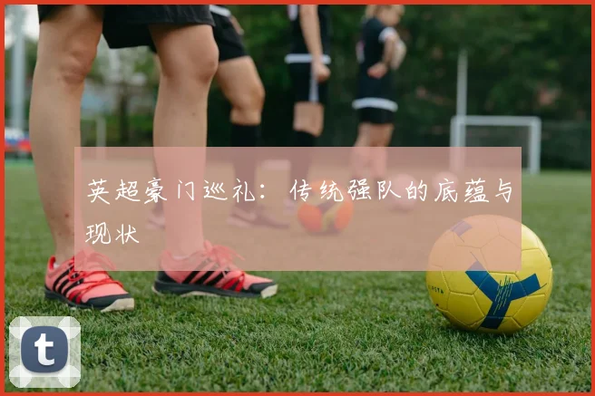 英超豪门巡礼：传统强队的底蕴与现状